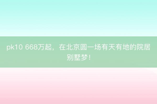 pk10 668万起，在北京圆一场有天有地的院居别墅梦！