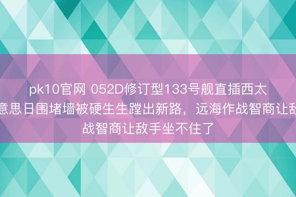 pk10官网 052D修订型133号舰直插西太土产货！好意思日围堵墙被硬生生蹚出新路，远海作战智商让敌手坐不住了
